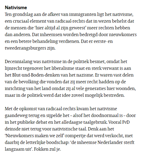 Nativisme
Ten grondslag aan de afkeer van immigranten ligt het nativisme, een cruciaal element van radicaal-rechts dat in wezen behelst dat de mensen die ‘hier altijd al zijn geweest’ meer rechten hebben dan anderen. Dat inheemsen worden bedreigd door nieuwkomers en een betere behandeling verdienen. Dat er eerste- en tweederangsburgers zijn.

Decennialang was nativisme in de politiek besmet, omdat het lijnrecht tegenover het liberalisme staat en sterk verwant is aan het Blut-und-Boden-denken van het nazisme. Er waren vast delen van de bevolking die vonden dat zij meer recht hadden op de inrichting van het land omdat zij al vele generaties hier woonden, maar in de politiek werd dat idee zoveel mogelijk bestreden.

Met de opkomst van radicaal-rechts kwam het nativisme gaandeweg terug en sijpelde het – alsof het doodnormaal is – door in het publieke debat en het alledaagse taalgebruik. Vooral FvD deinsde niet terug voor nativistische taal. Denk aan het ‘Nieuwkomers maken we zelf’-rompertje dat werd verkocht, met daarbij de letterlijke boodschap: ‘de inheemse Nederlander sterft langzaam uit’. Fokken zul je.