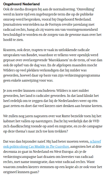 Ook de media droegen bij a/d normalisering. ‘Omvolking’ werd in korte tijd een ingeburgerde term die op de publieke omroep werd besproken, vooral bij Ongehoord NL. Journalisten worstelden na de Fortuyn-revolte jarenlang met radicaal-rechts, bang om van vooringenomenheid beschuldigd te worden en de zorgen van de gewone man over het hoofd te zien.
Kranten, ook deze, trapten te vaak in uitlokkende radicale uitspraken van Baudet, waardoor er telkens weer openlijk werd gepraat over overlastgevende ‘Marokkanen’ in de trein, of wat dan ook de ophef v.d. dag was. En de afgelopen maanden mocht Wilders op veel plekken verkondigen dat hij milder was geworden, hoewel daar op basis van zijn verkiezingsprogramma geen enkele aanwijzing voor was.
Je zou eerder kunnen concluderen: Wilders is niet milder geworden, het land is radicaler geworden. In dat land klinkt het heel redelijk om te zeggen dat hij de Nederlanders weer op één gaat zetten en doet dat veel kiezers niet denken aan bruine kreten.
We zullen nog jaren napraten over wat Rutte bezielde toen hij het kabinet liet vallen op nareizigers. Dacht hij werkelijk dat de VVD zich daadkrachtig toonde op asiel en migratie, en zo de campagne op deze thema’s naar zich toe kon trekken? [...]Hij had beter moeten weten, schreef ook politicoloog Cas Mudde in The Guardian, aangezien het al 3 decennia zo gaat in NL & West-Europa: als je de verkiezingscampagne laat draaien om kwesties van radicaal-rechts, m.n. immigratie, wint radicaal-rechts.