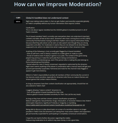 Right now making mature jokes in chat can get chatters permanently suspended globally on Twitch completely without any human intervention that requires context.

Clarification:
This is not about regular AutoMod but the HIDDEN global AI AutoMod present in all of Twitch channels.

The AI based AutoMod Twitch currently uses everywhere does not understand important contexts and takes all text at face value. Streamers who have a strong focus on the LGBTQ community find themselves having to tell their chatters not to express themselves freely, because what they joke about can be seen as hate speech even though they are strong supporters and allies. For moderators it seems they are not allowed to do what they are supposed to do, which is to determine what is appropriate in their streamers chats.

Anything of the following in chat currently gets flagged by AI based AutoMod:
- Hints at self harm, even if clearly a reaction to a video game or made as a joke.
- Threat of violence even if clearly in-game or as a joke. The context of the game being played may portray or make the same joke that is being commented on.
- Jokes towards a protected group, even if the person who is making the joke belongs to that protected group themselves.
- Sexual advances, even if clearly consensual, requested or welcomed by the streamer.
Right now it seems anything of the above in combination with a manual report will get your account permanently suspended. 