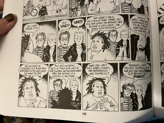 Excerpt of DTWOF strip, 9 panels:
Panel 1: Mo (short dark spiky hair standing next to Lois, light slicked back short hair & leather jacket facing Jezanna, sweater with necklace,headband holding back mid length natural hair)

Jezanna: “...BUT l HIRED SOMEONE ELSE.”

Panel 2:
Mo: “YOU WHAT?”
Lois: “WHO?!”

Panel: 
Jezanna: “HER NAME'S THE A.
SHE'S NEW IN TOWN. MAYBE YOU SAW HER WHEN SHE BROUGHT HER RESUME IN LAST WEEK. SHE WALKS WITH CRUTCHES.”

Panel 4: 
J: “LOOK,I'M
SORRY. I KNOW YOURE DISAPPOINTED. BUT IT'D BE A REALY DUMB MOVE NOT TO HIRE HER”

Panel 5:
J: “SHE HAS YEARS OF EXPERIENCE AS A BUYER FORA BOOKSTORE ON THE WEST COAST.
SHE KNOWS THE JOB!”

Panel 6:
J: “PLUS SHE'S AN ARTIST.
SHE'S IN TOUCH WITH LOTS OF CRAFTSWOMEN AND HAS SOME GREAT IDEAS FOR SETTING UP A GALLERY IN THE STORE.”

Panel 7:
J: “WHAT CAN I SAY?
SHE'S SMART, FUNNY, HER REFERENCES ARE FANTASTIC!”

Panel 8
M: “JEZANNA. I CAN'T
BELIEVE YOU PASSED UP ME AND LOIS FOR SOME STRANGER JUST BECAUSE SHE'S DISABLED!”