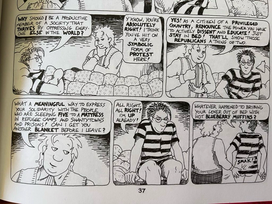 5 panel strip:
Mo: (woman in glasses, lying in bed, striped shirt)”WHY SHOULD | BE A PRODUCTIVE MEMBER OF A SOCIETY THAT THRIVES BY OPPRESSING EVERY ONE ELSE IN THE WORLD?

Sydney: (light haired  in a shirt with vest)Y KNOW, YOU'RE ABSOLUTELY RIGHT! I THINK YOU'VE HIT ON A VERY
SYMBOLIC FORM OF PROTEST HERE!

Panel 2: (S strikes palm with fist for emphasis)
S: “YES! AS A CITIZEN OF A PRIVILEGED COUNTRY, RENOUNCE THE POWER YOU HAVE TO ACTIVELY DISSENT AND EDUCATE! JUST STAY IN BED!
THAT'LL SHOW THOSE
REPUBLICANS A THING OR TwO.”

Panel 3:
S:”WHAT A MEANINGFUL WAY TO EXPRESS YOUR SOLIDARITY WITH THE FEOPLE WHO ARE SLEEPING FIVE TO A MATTRESS IN REFUGEE CAMPS
AND SHANTYTOWNS
AND PRISONS!
CAN I GET YOU ANOTHER BLANKET BEFORE I LEAVE?”

Panel 4: (Mo swinging her legs over the side of the bed)
M: “ALL RIGHT. ALL RIGHT!
I'M UP ALREADY!”

Panel 5: (M and S walking away with S lightly smacking M’s barely exposed tuchus)
M: “WHATEVER HAPPENED TO BRIBING YOUR LOVER OUT OF BED WITH HOT BLUEBERRY MUFFINS?”