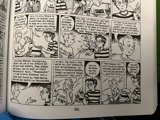 Excerpt of a DTWOF
Strip (6 panels)
Lois (wearing a “Sao Paulo volleyball” shirt) is talking to Mo (dark short spiky hair, glasses &  striped shirt speaking across a counter)

Panel 1:
Lois: “WHY NOT?
I SURE THEY’D
HAVE A UNIQUE
PERSPECTIVE ON THE TOPIC.”

Mo: “LOIS, I’M STILL TRYING TO ADJUST TO LESBIANS USING DILDOS! WHAT AM I SUPPOSED TO MAKE OF A MAN WHO BECAME A WOMAN WHO'S ATTRAC-
•TED TO WOMEN?!”

Panel 2 ()
L: “LOVE IS A MANY-GENDERED THING, PAL. GET USED TO IT”

M: “WELL FINE. LET PEOPLE DO WHAT THEY WANT. BUT I'M NOT GONNA ADD THIS UN WIELDY "BISEXUAL AND TRANSGENDER" BUSINESS TO THE NAME OF MY READING SERIES. I DONT EVEN KNOW WHAT TRANSGENDER MEANS!”

Panel 3:
L: “IT'S SORT OF AN EVOLVING CONCEPT. I MEAN, WE HAVEN'T HAD ANY LANGUAGE FOR PEOPLE YOU CANT NEATLY PEG AS EITHER BOY OR GIRL.”

Panel 4: 
L: “LIKE CROSS-DRESSERS, TRANSSEXUALS, PEOPLE WHO LIVE AS THE OPPOSITE SEX BUT DON'T HAVE SURGERY, DRAG QUEENS AND KINGS, AND ALL KINDS OF OTHER TRANSGRESSIVE FOLKS.
"TRANSGENDER"
IS A WAY TO UNITE EVERYONE INTO A GROUP, EVEN THOUGH ALL THESE PEOPLE MIGHT NOT SELF-IDENTIFY AS TRANSGENDER.”

Panel 5:
L: IN FACT, THE POINT IS THAT WE'RE ALL JUST OURSELVES, AND NOT CATEGORIES.
STEAD OF TWO RIGID GENDERS, THERE'S AN INFINITE SEXUAL CONTINUUM! COOL, HUH?”

M: “HOW DO YOU KNOW ALL THIS STUFF?”

Panel 6:
L: “FROM HANGInG OUT
WITH JILMAN AT LESBIAN AVENGERS MEETINGS. SHE TOLD ME SHE WAS GONNA SEND THIS TO YoU.”

M: “YoU LOVE TO WATCH ME SQUIRM, DON'T YoU?
