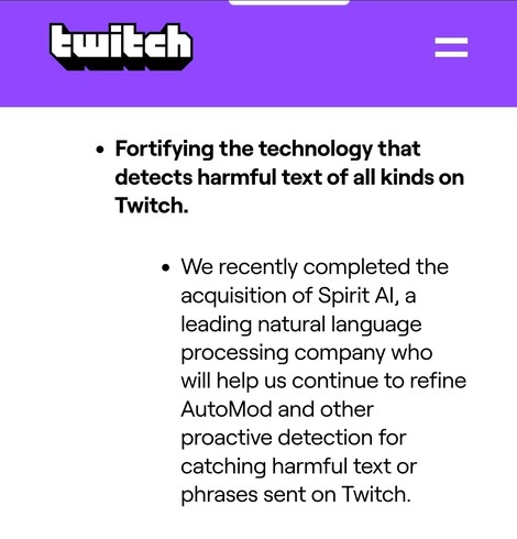 From Twitch a 2022 blog Post:
"Fortifying the technology that detects harmful text of all kinds on Twitch.

We recently completed the acquisition of Spirit AI, a leading natural language processing company who will help us continue to refine AutoMod and other proactive detection for catching harmful text or phrases sent on Twitch."