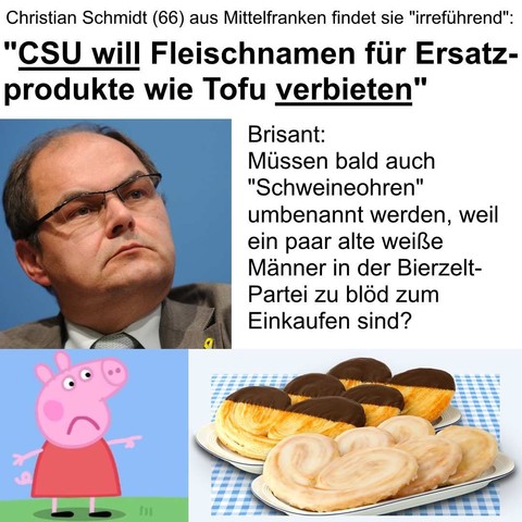 Christian Schmidt (66) aus Mittelfranken findet sie "irreführend":
"CSU will Fleischnamen für Ersatzprodukte wie Tofu verbieten"
Brisant: Müssen bald auch "Schweineohren" umbenannt werden, weil ein paar alte weiße Männer in der Bierzelt-Partei zu Blöd zum Einkaufen sind?