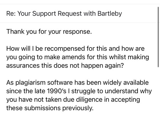 Screenshot of my email response.

Re: Your Support Request with Bartleby

Thank you for your response. 

How will I be recompensed for this and how are you going to make amends for this whilst making assurances this does not happen again?

As anti-plagiarism software has been widely available since the late 1990’s I struggle to understand why you have not taken due diligence in accepting these submissions previously.