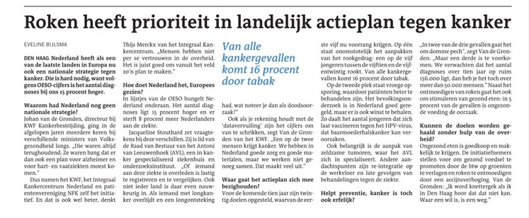 Deel tekst:

Roken heeft prioriteit in landelijk actieplan tegen kanker
Van alle kankergevallen komt 16 procent door tabak

Eveline Bijlsma

DEN HAAG Nederland heeft als een van de laatste landen in Europa nu ook een nationale strategie tegen kanker. Die is hard nodig, want volgens OESO-cijfers is het aantal diagnoses bij ons 15 procent hoger.

Waarom had Nederland nog geen nationale strategie?
Johan van de Gronden, directeur bij KWF Kankerbestrijding, ging in de afgelopen jaren meerdere keren bij verschillende ministers van Volksgezondheid langs. „Die waren altijd terughoudend. Ze waren bang dat er dan ook een plan voor alzheimer en voor hart- en vaatziekten moest komen.”
Dus namen het KWF, het Integraal Kankercentrum Nederland en patiëntenvereniging NFK zelf het initiatief. En dat is ook wel beter, denkt Thijs Merckx van het Integraal Kankercentrum. „Mensen hebben niet per se vertrouwen in de overheid. Het is juist goed om vanuit het veld zo’n plan te maken.”
Hoe doet Nederland het, Europees gezien?
In lijstjes van de OESO bungelt Nederland onderaan. Het aantal diagnoses ligt 15 procent hoger en er sterft 8 procent meer Nederlanders aan de ziekte.

Waar gaat het actieplan zich mee bezighouden?
Voor de komende tien jaar zijn twintig doelen opgesteld, waarvan de eerste vijf nu voorrang krijgen. Op één staat onomstotelijk het aanpakken van het rookgedrag: een op de vijf jongeren tussen de vijftien en de vijfentwintig rookt. Van alle kankergevallen komt 16 procent door tabak.

