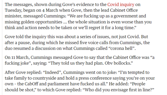The messages, shown during Gove's evidence to the Covid inquiry on 
 Tuesday, began on 4 March when Gove, then the lead Cabinet Offce 
 minister, messaged Cummings: "We are fucking up as a government and 
 missing golden opportunities ... the whole situation is even worse than you 
 think and action needs to be taken or we'll regret it for a long time." 
 Gove told the inquiry this was about a series of issues, not just Covid. But 
 after a pause, during which he missed five voice calls from Cummings, the 
 duo resumed a discussion on what Cummings called "corona hell". 
 On 11 March, Cummings messaged Gove to say that the Cabinet Offce was "a 
 fucking joke", saying: "They told us they had plan. Obv bollocks." 
 After Gove replied: "Indeed", Cummings went on to joke: "I'm tempted to 
 take family to countryside and hold a press conference saying you're on your 
 own - the CabOff and parliament have fucked us all." He added: "People 
 should be shot," to which Gove replied: "Who did you envisage first in line?"
