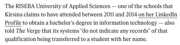 The RISEBA University of Applied Sciences — one of the schools that Kirsina claims to have attended between 2011 and 2014 on her LinkedIn Profile to obtain a bachelor’s degree in information technology — also told The Verge that its systems “do not indicate any records” of that qualification being transferred to a student with her name. 