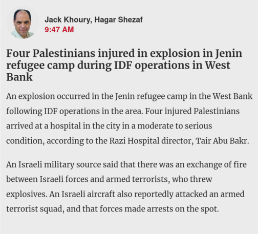 News in Haaretz:

Jack Khoury, Hagar Shezaf
9:47 AM
Four Palestinians injured in explosion in Jenin refugee camp during IDF operations in West Bank

An explosion occurred in the Jenin refugee camp in the West Bank following IDF operations in the area. Four injured Palestinians arrived at a hospital in the city in a moderate to serious condition, according to the Razi Hospital director, Tair Abu Bakr.

An Israeli military source said that there was an exchange of fire between Israeli forces and …