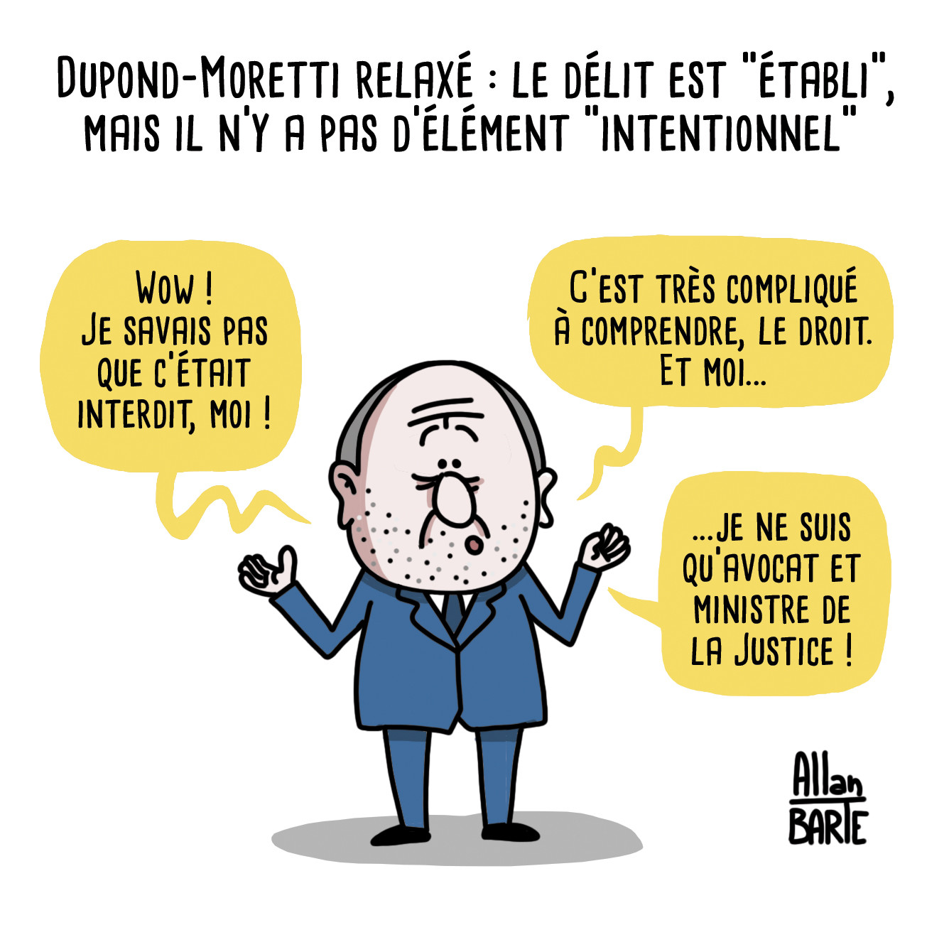 Dessin d'actualité
Dupond-Moretti relaxé : le délit est "établi", mais il n'y a pas d'élément "intentionnel"


Dupond Moeretti, candide et désemparé :
- Wow ! Je savais pas que c’était interdit, moi !- C’est très compliqué à comprendre, le droit. Et moi...- ...je ne suis qu’avocat et ministre de la Justice !