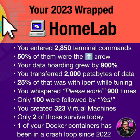 It's a play on Spotify's unwrapped yearly event but in the tone of homelab.  It's orange and purple and has an 8 bit mouse cursor along with a windows 98 "My Computer" icon.  

 It reads:

Your 2023 Wrapped
HomeLab

• You entered 2,850 terminal commands
• 50% of them were the ⬆️‎‎‏‏‎ ‎arrow
• Your data hoarding grew by 900%
• You transferred 2,000 petabytes of data
• 25% of that was with iperf while tuning
• You whispered “Please work!” 900 times
• Only 100 were followed by “Yes!”
• You created 323 Virtual Machines
• Only 2 of those survive today
• 1 of your Docker containers has 
  been in a crash loop since 2022

There is also an image of technotim in the lower right corner.