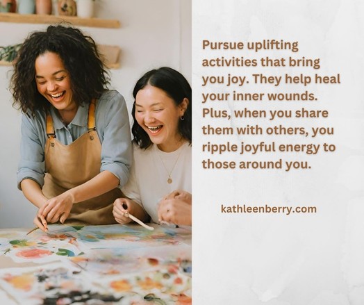 Pursue uplifting activities that bring you joy. They help heal your inner wounds. Plus, when you share them with others, you ripple joyful energy to those around you. kathleenberry.com