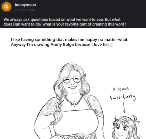 Question: We always ask questions based on what we want to see. But what does Dan want to do/ what is your favorite part of creating this world?
Answer: I like having something that makes me happy no matter what. Anyway I'm drawing Aunty Bolga because I love her.
Drawing: Aunty Bolga smiling, with her hand on her hip. A younger Lusty is nearby. She looks about 6 or 7 years old. A note helpfully points out this is "A bonus Smol Lusty".