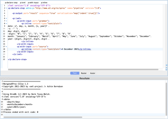 Screenshot oXygen editor.
Tab 1:
<?xml version="1.0" encoding="UTF-8"?>
<p:declare-step xmlns:p="http://www.w3.org/ns/xproc" name="pipeline" version="3.0">
    
    <p:output port="result" sequence="true" serialization="map{'indent':true()}"/>
    
    <p:ixml>
        <p:with-input port="grammar">
            <p:inline content-type="text/plain">
date: s?, day, s, month, (s, year)? .
-s: -" "+ .
day: digit, digit? .
-digit: "0"; "1"; "2"; "3"; "4"; "5"; "6"; "7"; "8"; "9".
month: "January"; "February"; "March"; "April"; "May"; "June"; "July"; "August"; "September"; "October"; "November"; "December".
year: (digit, digit)?, digit, digit .         
            </p:inline>
        </p:with-input>
        <p:with-input port="source">
            <p:inline content-type="text/plain">4 December 2023</p:inline>
        </p:with-input>
    </p:ixml>
        
</p:declare-step>
Tab 2:
=================================
MorganaXProc-IIIse 1.3
Copyright 2011-2023 by <xml-project /> Achim Berndzen
=================================

Using NineML (c) 2023 by Norm Tovey-Walsh.
<?xml version="1.0" encoding="UTF-8"?>
<date>
   <day>4</day>
   <month>December</month>
   <year>2023</year>
</date>
Process ended with exit code: 0