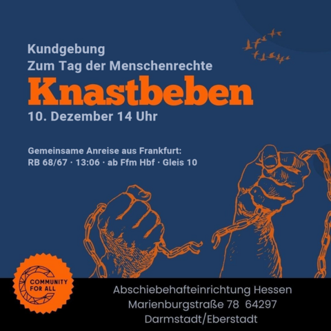Kundgebung
zum Tag der Menschenrechte
KNASTBEBEN
10. Dezember 14 Uhr

Gemeinsame Anreise aus Frankfurt:
RB 68/67 · 13:06 · ab Ffm Hbf · Gleis 10

oben rechts fliegen Kraniche
unter dem Text reißen 2 Hände eine Kette auseinander
unten links Logo von Community for all

ganz unten:
Abschiebehafteinrichtung
Marienburgstraße 78
64297 Darmstadt/Eberstadt