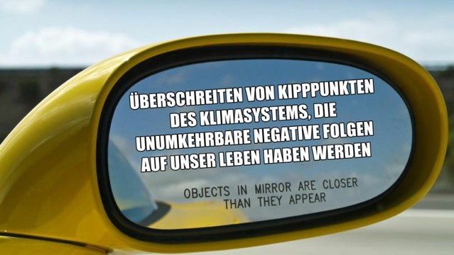 Man sieht einen Auto-Rückspiegel, in dem steht: "Überschreiten von Kipppunkten des Klimasystems, die unumkehrbare negative Folgen auf unser Leben haben werden" und darunter steht: "Objects in mirror are closer than they appear".