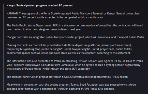 English translation of the Malay source article, as follow:

Kangar Sentral project progress reached 90 percent

KANGAR: The progress of the Perlis State Integrated Public Transport Terminal or Kangar Sentral project has now reached 90 percent and is expected to be completed within a month or so.

The Perlis Public Works Department (JKR) in a statement on Wednesday informed that the contractor will hand over the terminal to the state government in March next year.

"Kangar Sentral is an integrated public transport center project, which will become a land transport hub in Perlis.

"Among the facilities that will be provided include three departure platforms, arrival platforms (three), temporary bus parking (six), public parking (25 units), taxi parking (25 units), prayer halls, public toilets, commercial spaces such as kiosks and sales stalls as well as the counter," according to the statement.

The information was also presented to Perlis JKR Building Division Senior Civil Engineer Ir Law Jia Haur to Perlis Vice President Tuanku Syed Faizuddin Putra Jamalullail when he agreed to lead a cycling session organized by the Ministry of Public Works (KKR) through the state JKR, yesterday.

The terminal construction project started on 6 Oct 2020 with a cost of approximately RM25 million.

Meanwhile, in conjunction with the cycling program, Tuanku Syed Faizuddin was also pleased to visit three selected asnaf homes with a donation of RM700 in cash and 'MAIPs Peduli Kits' and rice.
