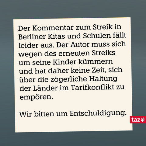 Schwarzer Text auf beigem Hintergrund: Der Kommentar zum Streik in Berliner Kitas und Schulen fällt leider aus. Der Autor muss sich wegen des erneuten Streiks um seine Kinder kümmern und hat daher keine Zeit, sich über die zögerliche Haltung der Länder im Tarifkonflikt zu empören. Wir bitten um Entschuldigung.