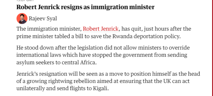 Robert Jenrick resigns as immigration minister 
 Rajeev Syal 
 The immigration minister, Robert Jenrick, has quit, just hours after the 
 prime minister tabled a bill to save the Rwanda deportation policy. 
 He stood down after the legislation did not allow ministers to override 
 international laws which have stopped the government from sending 
 asylum seekers to central Africa. 
 Jenrick's resignation will be seen as a move to position himself as the head 
 of a growing rightwing rebellion aimed at ensuring that the UK can act 
 unilaterally and send flights to Kigali.
