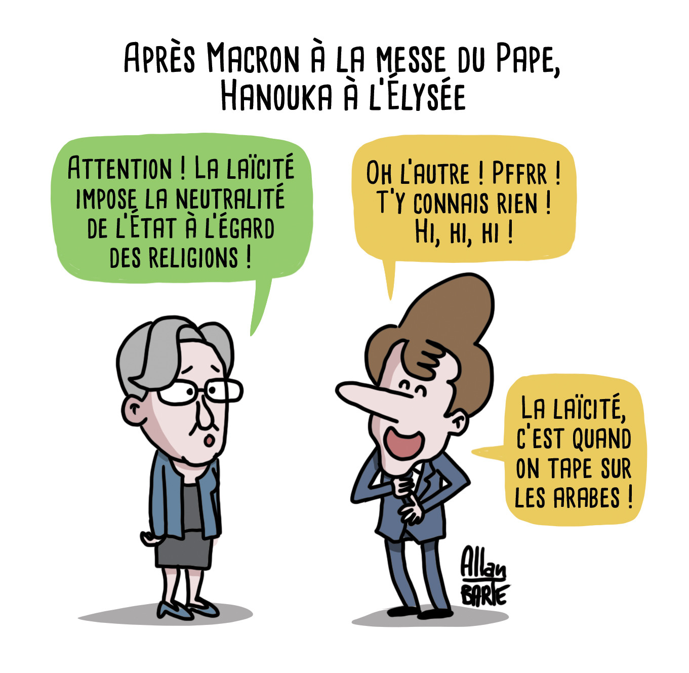 Titre: Après Macron à la messe du Pape, Hanouka à l’Élysée

Elisabeth Borne, embarrassée :
- Attention ! La laïcité impose la neutralité de l’État à l’égard des religions !

Macron, hilare :
- Oh l’autre ! Pffrr ! T’y connais rien ! hi, hi, hi !
- La laïcité, c’est quand on tape sur les arabes !