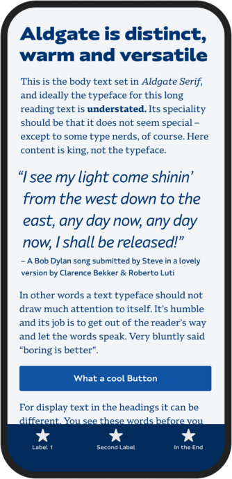 Mockup of mobile phone. Blue text on light blue screen background.
Big Title: Aldgate is distinct, warm and versatile
Small text aragraph: This is the body text set in Aldgate Serif, and ideally the typeface for this long reading text is understated. Its speciality should be that it does not seem special - except to some type nerds, of course. Here content is king, not the typeface.
Big thin text quote: "I see my light come shinin' from the west down to the east, any day now, any day now, I shall be released!"
- A Bob Dylan song submitted by Steve in a lovely version by Clarence Bekker & Roberto Luti
Small text paragraph: 
In other words a text typeface should not draw much attention to itself. It's humble and its job is to get out of the reader's way and let the words speak. Very bluntly said "boring is better".
Big blue button with white text:  What a cool Button
Small text paragraph: 
For display text in the headings it can be different. You see these words before you
