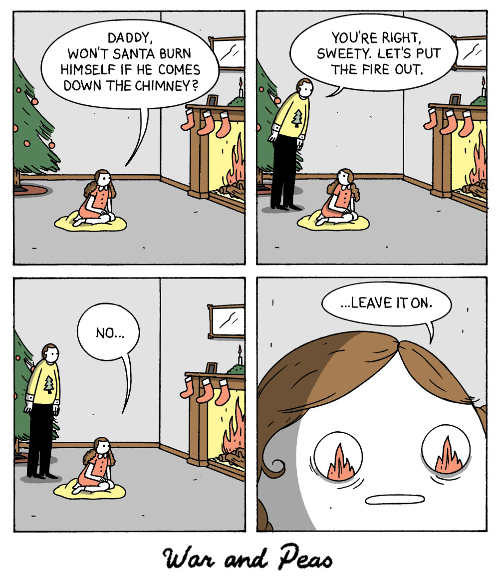 4 panel comic by War and Peas. 1. A girl is sitting in front of the fireplace asking, "Daddy, won't Santa burn himself if he comes down the chimney?" 2. The father appears and says, "You're right, sweetie. Let's put the fire out." 3. She looks back at the fire and says "No..." 4. Close-up to her face, she has flames in her eyes and says, "... leave it on."