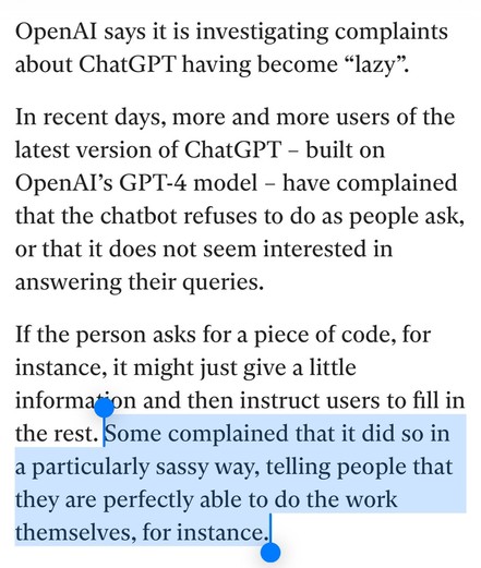 OpenAI says it is investigating complaints about ChatGPT having become “lazy”.

In recent days, more and more users of the latest version of ChatGPT – built on OpenAI’s GPT-4 model – have complained that the chatbot refuses to do as people ask, or that it does not seem interested in answering their queries.

If the person asks for a piece of code, for instance, it might just give a little information and then instruct users to fill in the rest. Some complained that it did so in a particularly sassy way, telling people that they are perfectly able to do the work themselves, for instance.