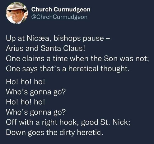 A tweet by @ChurchCurmudgeon@twitter.com. The text reads:

"Up at Nicæa, bishops pause -
Arius and Santa Claus!
One claims a time when the Son was not; 
One says that's a heretical thought. 
Ho! ho! ho!
Who's gonna go?
Ho! ho! ho!
Who's gonna go?
Off with a right hook, good St. Nick; 
Down goes the dirty heretic."
