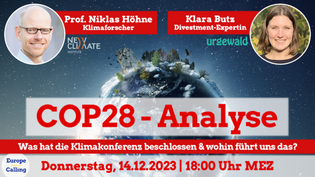 Plakat der Veranstaltung
Hintergrund: Weltkugel mit überdimensionierten Bäumen, Felsen, Eus & Vögeln im Weltall.
Fotos & Infos zu den Teilnehmenden:
Prof. Niklas Höhne Klimaforscher, Logo des New Climate Institute
Klara Butz Divestment-Expertin, Logo von urgewalt
Text:
COP28-Analyse
Was hat die Klimakonferenz beschlossen & wohin führt uns das?
Donnerstag, 14.12.2023 | 18:00 MEZ
Logo von EuropeCalling