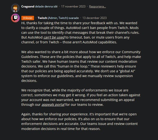 Response from Twitch misinterpreting the article userpost:

Hi, thanks for taking the time to share your feedback with us. We wanted to clarify a couple of things. AutoMod can’t ban people from Twitch. Mods can use the tool to identify chat messages that break their channel’s rules. But AutoMod can’t be used to timeout, ban, or mute users from any channel, or from Twitch – those aren’t AutoMod capabilities.

We also wanted to share a bit more about how we enforce our Community Guidelines. These are the policies that apply to all of Twitch, and help make Twitch safer. We have human teams that review our content moderation decisions. We call this “human in the loop.” These reviewers help ensure that our policies are being applied accurately. We don’t use a “global AI” system to enforce our guidelines, and we manually review suspension decisions.

We recognize that, while the majority of enforcements we issue are correct, sometimes we may get it wrong... (cont)