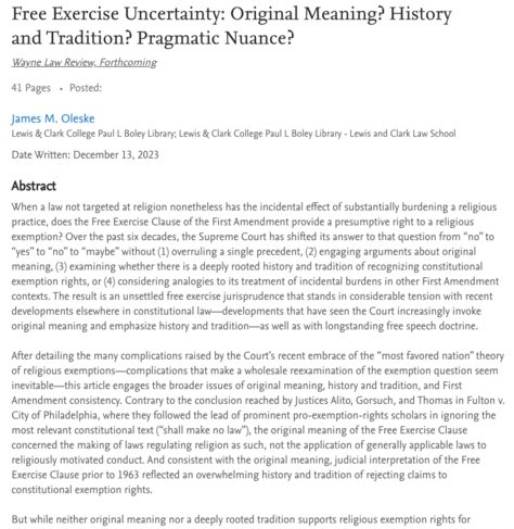 Screenshot with title and a portion of the article abstract:

Free Exercise Uncertainty: Original Meaning? History and Tradition? Pragmatic Nuance?

When a law not targeted at religion nonetheless has the incidental effect of substantially burdening a religious practice, does the Free Exercise Clause of the First Amendment provide a presumptive right to a religious exemption? Over the past six decades, the Supreme Court has shifted its answer to that question from “no” to “yes” to “no” to “maybe” without (1) overruling a single precedent, (2) engaging arguments about original meaning, (3) examining whether there is a deeply rooted history and tradition of recognizing constitutional exemption rights, or (4) considering analogies to its treatment of incidental burdens in other First Amendment contexts. The result is an unsettled free exercise jurisprudence that stands in considerable tension with recent developments elsewhere in constitutional law—developments that have seen the Court increasingly invoke original meaning and emphasize history and tradition—as well as with longstanding free speech doctrine.

After detailing the many complications raised by the Court’s recent embrace of the “most favored nation” theory of religious exemptions—complications that make a wholesale reexamination of the exemption question seem inevitable—this article engages the broader issues of original meaning, history and tradition, and First Amendment consistency....