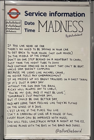@allontheboard Tube service information board from North Greenwich with poem about the upcoming Madness gig:

IF YOU LIVE NEAR OR FAR
THERE'S NO NEED TO BE DRIVING IN YOUR CAR TO GET BACK TO YOUR HOUSE (NOT OUR HOUSE) 
IN THE MIDDLE OF THE STREET;
DON'T GO ONE STEP BEYOND ON A NIGHTBOAT TO CAIRO, 
JUST TAKE THE NIGHT TUBE TO SOHOT
AND CONTINUE DANCING ON A NIGHT THAT CAN'T BE BEAT.
UNCLE SAM DOESNT COMPLAIN
BECAUSE HE LOOKS LIKE MICHAEL CAINE;
HE NEVER FEELS ANY EMBARRASSMENT
IF HE MESSES UP HIS BAGGY TROUSERS ON A GHOST TRAIN.
IF IT'S JUST A GREY DAY
RICKY WILL ALWAYS SAY TO CARLY,
"YOU'RE MY GIRL AND IT MUST BE LOVE";
TOMORROW'S JUST ANOTHER DAY, 
BUT IT COULD BE ONE BETTER DAY, 
AND MAY LEAVE THEM FEELING LIKE THEY'RE FLYING ON THE WINGS OF A DOVE.
C'EST LA VIE IF THE PLACE YOU LIVE 
ISN'T A CARAVAN OF LOVE OR A HOUSE OF FUN, 
EVERY ROOM CAN BE IMPROVED WITH HUGS;
YOU WILL FEEL LOVESTRUCK AFTER A NIGHT AT THE O2, 
SINGING ALONG WITH THE BOYS IN THE BAND AND SUGGS.