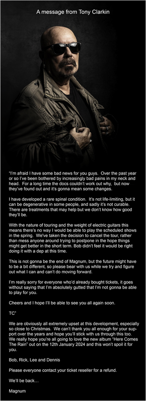 A message from Tony Clarkin

“I’m afraid I have some bad news for you guys. Over the past year or so I’ve been bothered by increasingly bad pains in my neck and head. For a long time the docs couldn’t work out why, but now they’ve found out and it’s gonna mean some changes.

I have developed a rare spinal condition. It’s not life-limiting, but it can be degenerative in some people, and sadly it’s not curable. There are treatments that may help but we don’t know how good they’ll be.

With the nature of touring and the weight of electric guitars this means there’s no way I would be able to play the scheduled shows in the spring. We've taken the decision to cancel the tour, rather than mess anyone around trying to postpone in the hope things might get better in the short term. Bob didn’t feel it would be right doing it with a dep at this time.

This is not gonna be the end of Magnum, but the future might have to be a bit different, so please bear with us while we try and figure out what I can and can’t do moving forward.

I’m really sorry for everyone who’d already bought tickets, it goes without saying that I’m absolutely gutted that I’m not gonna be able to play for you.

Cheers and I hope I’ll be able to see you all again soon.

TC”

We are obviously all extremely upset at this development, especially so close to Christmas. We can’t thank you all enough for your support over the years and hope you’ll stick with us through this too.

We'll be back...
Magnum