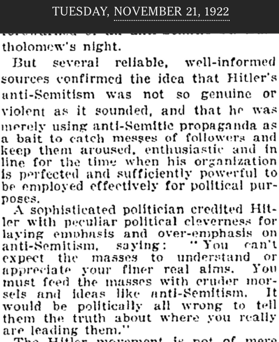 TUESDAY, NOVEMBER 21, 1922 NY Times But several reliable, well-informed sources confirmed the idea that Hitler's anti-Semitism was not as genuine or violent as it sounded, and that he was merely using anti-Semite propaganda as a bait to catch masses of <br />followers and keep them aroused, enthusiastic and in line for the time when his organization Is perfected and sufficiently powerful to be employed effectively for political pur- poses, A sophisticated politician credited Hitler with peculiar political <br />cleverness for laving emphasis and over-emphasis on anti-Semitism, saying: “You can’t expect the masses to understand or appreciate your finer real aims. You must feed the masses with cruder morsels and ideas like anti-Semitism. It would be <br />politically all wrong to tell them the truth about where you really are leading them.”