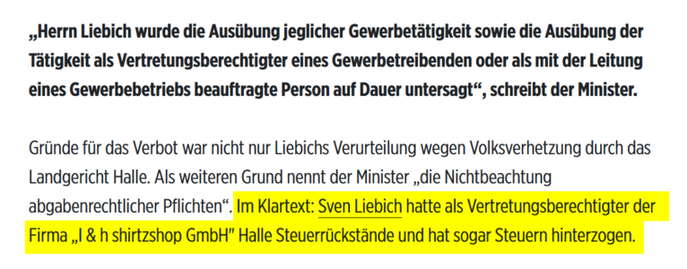 „Herrn Liebich wurde die Ausübung jeglicher Gewerbetätigkeit sowie die Ausübung der Tätigkeit als Vertretungsberechtigter eines Gewerbetreibenden oder als mit der Leitung eines Gewerbebetriebs beauftragte Person auf Dauer untersagt“, schreibt der Minister.
Gründe für das Verbot war nicht nur Liebichs Verurteilung wegen Volksverhetzung durch das Landgericht Halle. Als weiteren Grund nennt der Minister „die Nichtbeachtung abgabenrechtlicher Pflichten“. Im Klartext: Sven Liebich hatte als Vertretungsberechtigter der Firma „I & h shirtzshop GmbH" Halle Steuerrückstände und hat sogar Steuern hinterzogen.