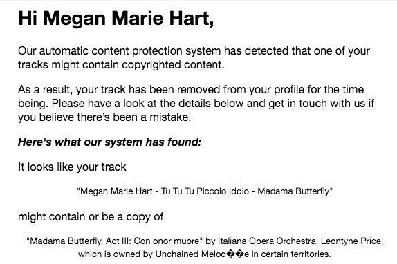 Screenshot of an email reads:
“Hi Megan Marie Hart,
Our automatic content protection system has detected that one of your tracks might contain copyrighted content.
As a result, your track has been removed from your profile for the time being. Please have a look at the details below and get in touch with us if you believe there’s been a mistake.
Here's what our system has found:
It looks like your track
"Megan Marie Hart - Tu Tu Tu Piccolo Iddio - Madama Butterfly"
might contain or be a copy of
"Madama Butterfly, Act III: Con onor muore" by Italiana Opera Orchestra, Leontyne Price, which is owned by Unchained Melodie in certain territories.”