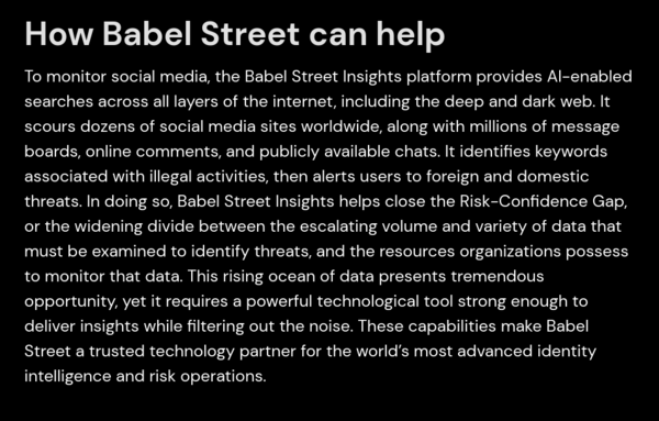 How Babel Street can help

To monitor social media, the Babel Street Insights platform provides AI-enabled searches across all layers of the internet, including the deep and dark web. It scours dozens of social media sites worldwide, along with millions of message boards, online comments, and publicly available chats. It identifies keywords associated with illegal activities, then alerts users to foreign and domestic threats. In doing so, Babel Street Insights helps close the Risk-Confidence Gap, or the widening divide between the escalating volume and variety of data that must be examined to identify threats, and the resources organizations possess to monitor that data. This rising ocean of data presents tremendous opportunity, yet it requires a powerful technological tool strong enough to deliver insights while filtering out the noise. These capabilities make Babel Street a trusted technology partner for the world’s most advanced identity intelligence and risk operations. 