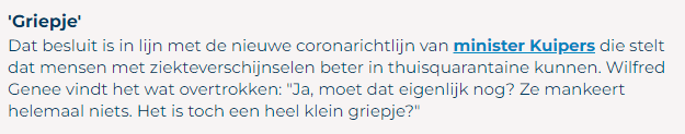 Screenshot alinea van website televizier.nl - Hélène Hendriks onverwacht weg bij Vandaag Inside na positieve coronatest
23 december 23
'Griepje'
Dat besluit is in lijn met de nieuwe coronarichtlijn van minsister Kuipers die stelt dat mensen met ziekteverschijnselen beter in thuisquarantaine kunnen. Wilfred Genee vindt het wat overtrokken: "Ja, moet dat eigenlijk nog? Ze mankeert helemaal niets. Het is toch een heel klein griepje?"