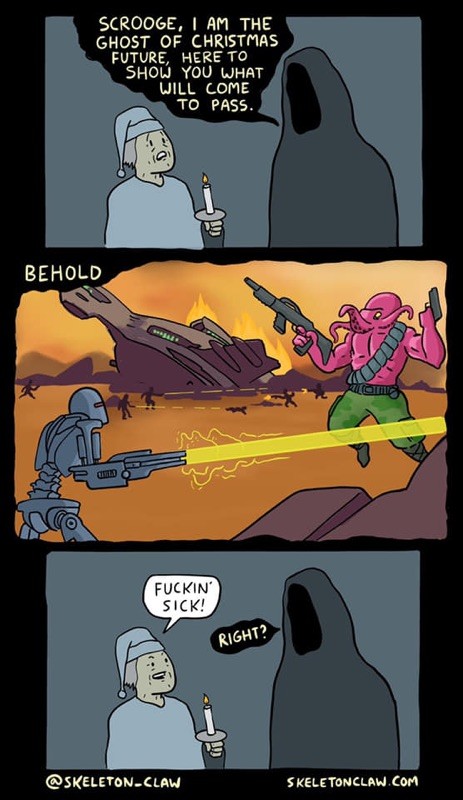 A comic by Skeleton Claw I found saved in the depths of my camera roll. The first panel is Scrooge in his nightcap holding a candle. A grim reaper type figure approaches him and says “Scrooge, I am the ghost of Christmas future, here to show you what will come to pass.” The second panel is captioned “behold” and it shows Cylon-esque robots fighting purple Cthulhu-esque monsters on a red landscape with a crashed spaceship in the background. The third panel is back to Scrooge and the ghost. Scrooge says “fuckin’ sick!” And the ghost of Christmas future says “right?”