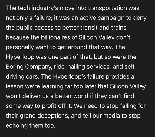 The tech industry's move into transportation was
not only a failure; it was an active campaign to deny
the public access to better transit and trains
because the billionaires of Silicon Valley don't
personally want to get around that way. The
Hyperloop was one part of that, but so were the
Boring Company, ride-hailing services, and self-
driving cars. The Hyperloop's failure provides a
lesson we're learning far too late: that Silicon Valley
won't deliver us a better world if they can't find
some way to profit off it. We need to stop falling for
their grand deceptions, and tell our media to stop
echoing them too.