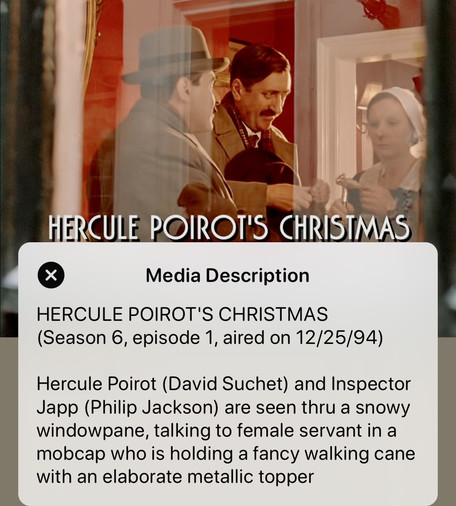 Media Description
HERCULE POIROT'S CHRISTMAS
(Season 6, episode 1, aired on 12/25/94)

Hercule Poirot (David Suchet) and Inspector Japp (Philip Jackson) are seen thru a snowy windowpane, talking to female servant in a mobcap who is holding a fancy walking cane with an elaborate metallic topper