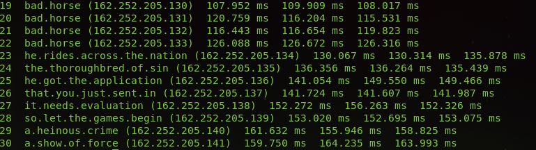 Terminal output of a traceroute - I've removed the IPs and times as I'm guessing it would ruin the gag on a screenreader....

23  he.rides.across.the.nation 
24  the.thoroughbred.of.sin 
25  he.got.the.application 
26  that.you.just.sent.in 
27  it.needs.evaluation 
28  so.let.the.games.begin 
29  a.heinous.crime 
30  a.show.of.force 