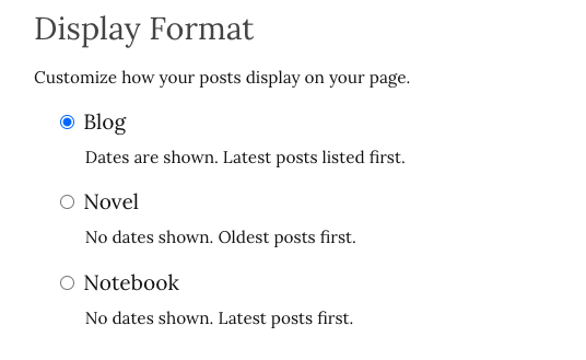 Display Format:

Customize how your posts display on your page.

- Blog: Dates are shown. Latest posts listed first.

- Novel: No dates shown. Oldest posts first.

- Notebook: No dates shown. Latest posts first.