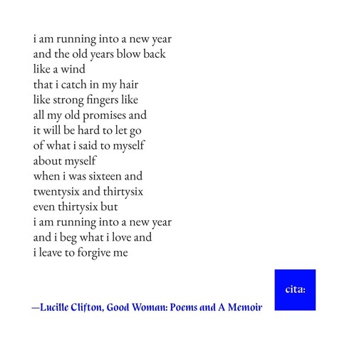 Poem on black text in white background with Cita Press logo ob bottom right:
i am running into a new year and the old years blow back like a wind that i catch in my hair like strong fingers like all my old promises and it will be hard to let go of what i said to myself about myself when i was sixteen and twentysix and thirtysix even thirtysix but i am running into a new year and i beg what i love and i leave to forgive me

-Lucille Clifton, Good Woman: Poems and A Memoir
