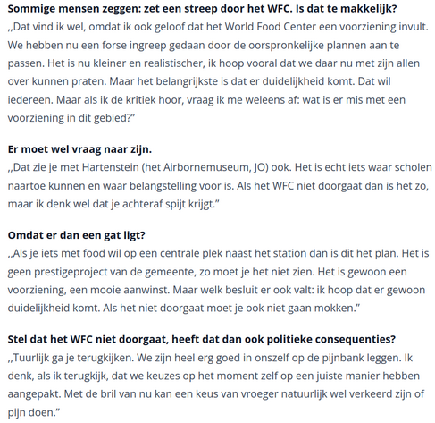 Sommige mensen zeggen: zet een streep door het WFC. Is dat te makkelijk?
,,Dat vind ik wel, omdat ik ook geloof dat het World Food Center een voorziening invult. We hebben nu een forse ingreep gedaan door de oorspronkelijke plannen aan te passen. Het is nu kleiner en realistischer, ik hoop vooral dat we daar nu met zijn allen over kunnen praten. Maar het belangrijkste is dat er duidelijkheid komt. Dat wil iedereen. Maar als ik de kritiek hoor, vraag ik me weleens af: wat is er mis met een voorziening in dit gebied?”

Er moet wel vraag naar zijn.
,,Dat zie je met Hartenstein (het Airbornemuseum, JO) ook. Het is echt iets waar scholen naartoe kunnen en waar belangstelling voor is. Als het WFC niet doorgaat dan is het zo, maar ik denk wel dat je achteraf spijt krijgt.”

Omdat er dan een gat ligt?
,,Als je iets met food wil op een centrale plek naast het station dan is dit het plan. Het is geen prestigeproject van de gemeente, zo moet je het niet zien. Het is gewoon een voorziening, een mooie aanwinst. Maar welk besluit er ook valt: ik hoop dat er gewoon duidelijkheid komt. Als het niet doorgaat moet je ook niet gaan mokken.”

Stel dat het WFC niet doorgaat, heeft dat dan ook politieke consequenties?
,,Tuurlijk ga je terugkijken. We zijn heel erg goed in onszelf op de pijnbank leggen. Ik denk, als ik terugkijk, dat we keuzes op het moment zelf op een juiste manier hebben aangepakt. Met de bril van nu kan een keus van vroeger natuurlijk wel verkeerd zijn of pijn doen.”