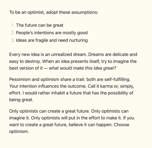 To be an optimist, adopt these assumptions:

1. The future can be great
2. People’s intentions are mostly good
3. Ideas are fragile and need nurturing

Every new idea is an unrealized dream. Dreams are delicate and easy to destroy. When an idea presents itself, try to imagine the best version of it — what would make this idea great?

Pessimism and optimism share a trait: both are self-fulfilling. Your intention influences the outcome. Call it karma or, simply, effort. I would rather inhabit a future that has the possibility of being great.

Only optimists can create a great future. Only optimists can imagine it. Only optimists will put in the effort to make it. If you want to create a great future, believe it can happen. Choose optimism.