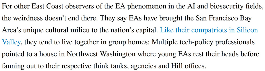 For other East Coast observers of the EA phenomenon in the AI and biosecurity fields, the weirdness doesn’t end there. They say EAs have brought the San Francisco Bay Area’s unique cultural milieu to the nation’s capital. Like their compatriots in Silicon Valley, they tend to live together in group homes: Multiple tech-policy professionals pointed to a house in Northwest Washington where young EAs rest their heads before fanning out to their respective think tanks, agencies and Hill offices.