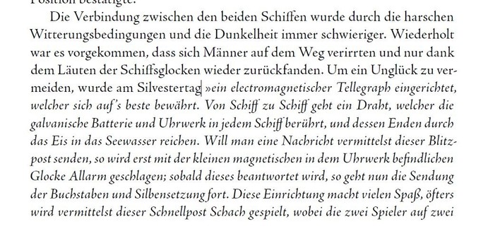 Auszug aus unserem Buch über Miertsching, der kursive Text zitiert ihn direkt: "Die Verbindung zwischen den beiden Schiffen wurde durch die harschen Witterungsbedingungen und die Dunkelheit immer schwieriger. Wiederholt war es vorgekommen, dass sich Männer auf dem Weg verirrten und nur dank dem Läuten der Schiffsglocken wieder zurückfanden. Um ein Unglück zu vermeiden, wurde am Silvestertag »ein electromagnetischer Tellegraph eingerichtet, welcher sich auf ’s beste bewährt. Von Schiff zu Schiff geht ein Draht, welcher die galvanische Batterie und Uhrwerk in jedem Schiff berührt, und dessen Enden durch
das Eis in das Seewasser reichen. Will man eine Nachricht vermittelst dieser Blitzpost senden, so wird erst mit der kleinen magnetischen in dem Uhrwerk befindlichen Glocke Allarm geschlagen; sobald dieses beantwortet wird, so geht nun die Sendung der Buchstaben und Silbensetzung fort. Diese Einrichtung macht vielen Spaß, öfters wird vermittelst dieser Schnellpost Schach gespielt, wobei die zwei Spieler auf zwei verschiedenen Schiffen miteinander spielen.«"