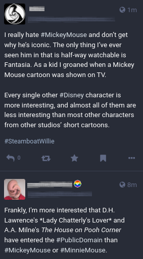 Screenshot of two Mastodon posts in my feed: 

First post: "I really hate #MickeyMouse and don’t get why he’s iconic. The only thing I’ve ever seen him in that is half-way watchable is Fantasia. As a kid I groaned when a Mickey Mouse cartoon was shown on TV. Every single other #Disney character is more interesting, and almost all of them are less interesting than most other characters from other studios’ short cartoons."

and

"Frankly, I'm more interested that D.H. Lawrence's Lady Chatterly's Lover and A.A. Milne's The House on Pooh Corner have entered the #PublicDomain than #MickeyMouse or #MinnieMouse."

