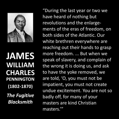 Pastor James WC Penington "During the last year or two we have heard of nothing but revolutions and the enlargements of the eras of freedom, on both sides of the Atlantic. Our white brethren everywhere are reaching out their hands to grasp more freedom. ... But when we speak of slavery, and complain of the wrong it is doing us, and ask to have the yoke removed, we are told, 'O, you must not be impatient, you must not create undue excitement. You are not so badly off, for many of your masters are kind Christian